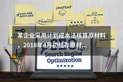 某企业采用计划成本法核算原材料，2018年4月初结存原材料计