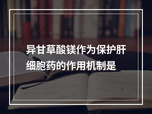 异甘草酸镁作为保护肝细胞药的作用机制是