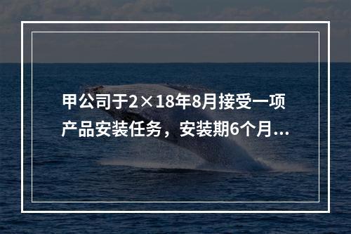 甲公司于2×18年8月接受一项产品安装任务，安装期6个月，合