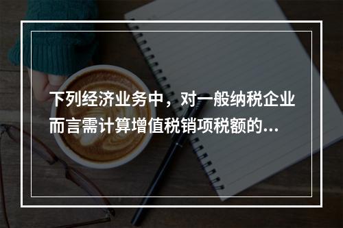 下列经济业务中，对一般纳税企业而言需计算增值税销项税额的有（