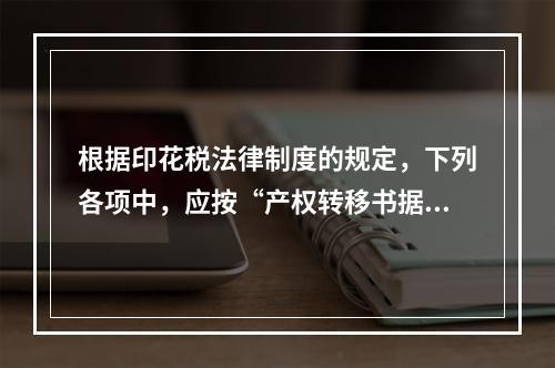 根据印花税法律制度的规定，下列各项中，应按“产权转移书据”计