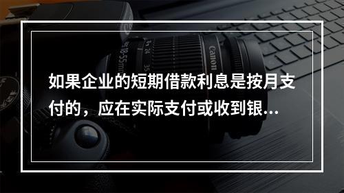 如果企业的短期借款利息是按月支付的，应在实际支付或收到银行的