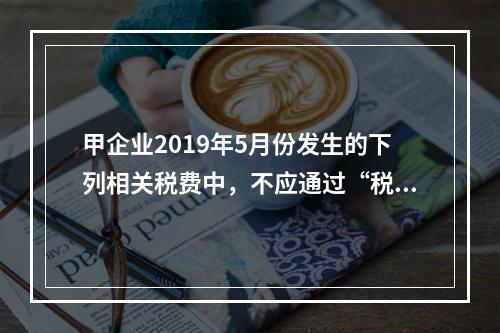 甲企业2019年5月份发生的下列相关税费中，不应通过“税金及