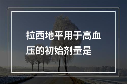 拉西地平用于高血压的初始剂量是