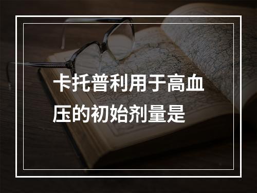 卡托普利用于高血压的初始剂量是