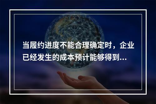 当履约进度不能合理确定时，企业已经发生的成本预计能够得到补偿