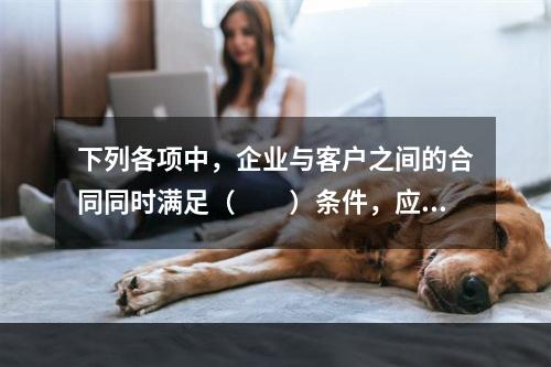 下列各项中，企业与客户之间的合同同时满足（　　）条件，应当在