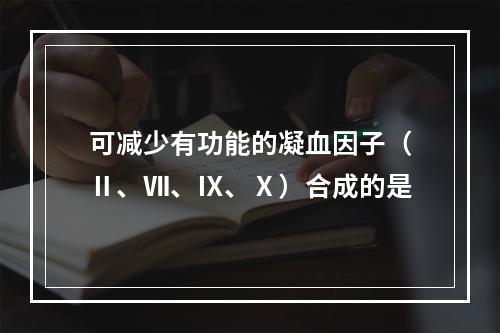 可减少有功能的凝血因子（Ⅱ、Ⅶ、Ⅸ、Ⅹ）合成的是