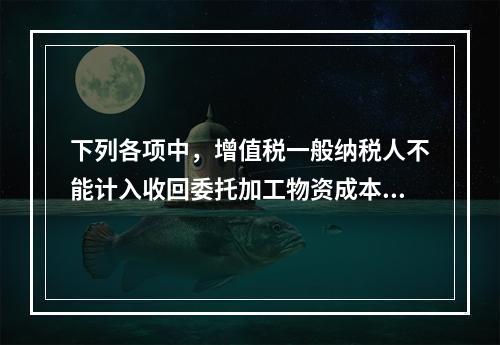 下列各项中，增值税一般纳税人不能计入收回委托加工物资成本的有