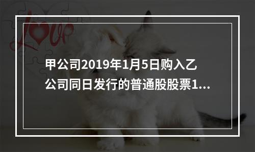 甲公司2019年1月5日购入乙公司同日发行的普通股股票100