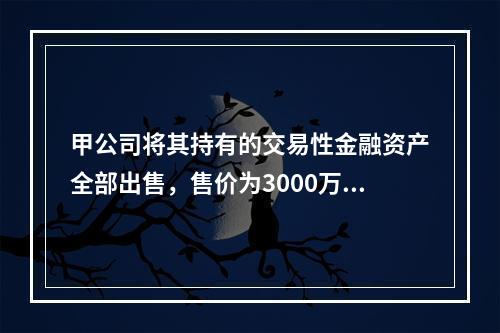 甲公司将其持有的交易性金融资产全部出售，售价为3000万元；