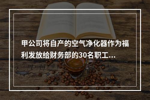 甲公司将自产的空气净化器作为福利发放给财务部的30名职工，每