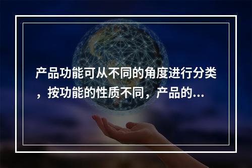 产品功能可从不同的角度进行分类，按功能的性质不同，产品的功能