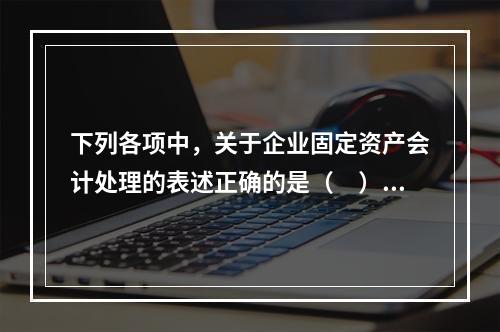 下列各项中，关于企业固定资产会计处理的表述正确的是（　）。