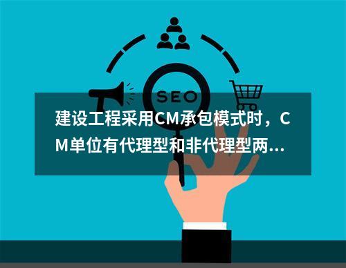 建设工程采用CM承包模式时，CM单位有代理型和非代理型两种。