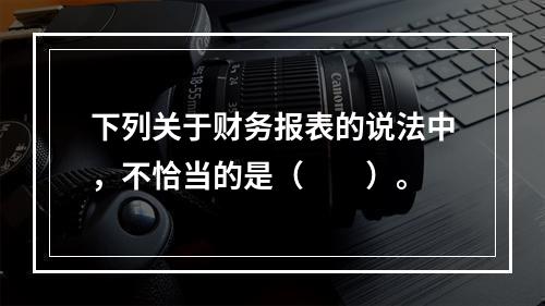 下列关于财务报表的说法中，不恰当的是（　　）。