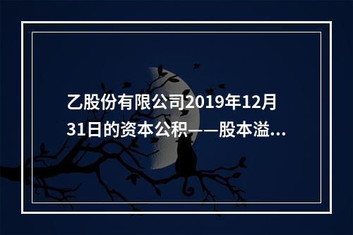 乙股份有限公司2019年12月31日的资本公积——股本溢价为