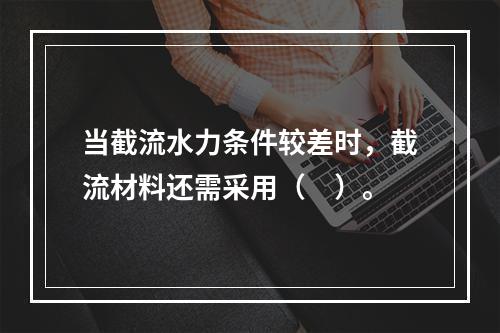 当截流水力条件较差时，截流材料还需采用（　）。