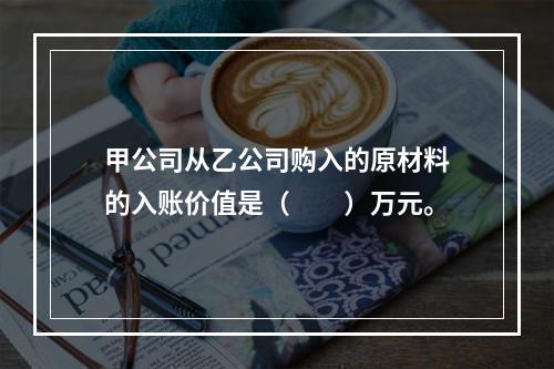 甲公司从乙公司购入的原材料的入账价值是（　　）万元。