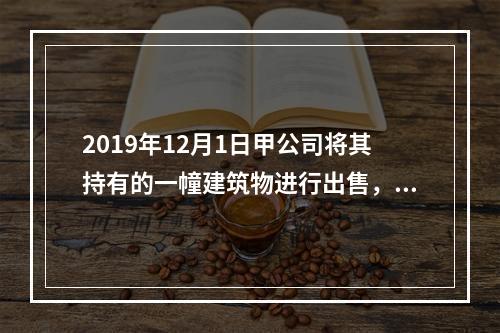 2019年12月1日甲公司将其持有的一幢建筑物进行出售，该建