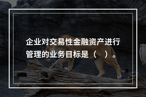 企业对交易性金融资产进行管理的业务目标是（　）。