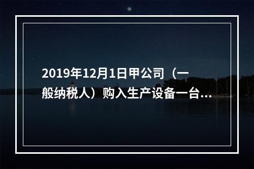 2019年12月1日甲公司（一般纳税人）购入生产设备一台，支