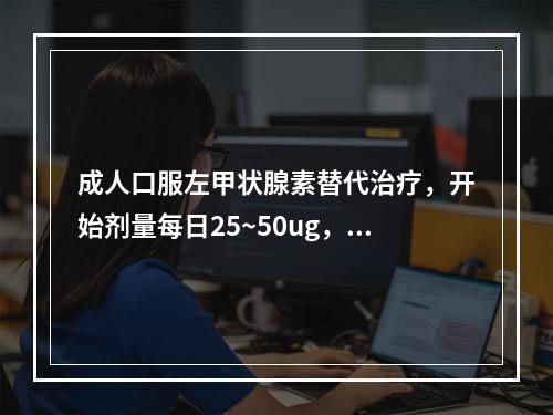 成人口服左甲状腺素替代治疗，开始剂量每日25~50ug，每2