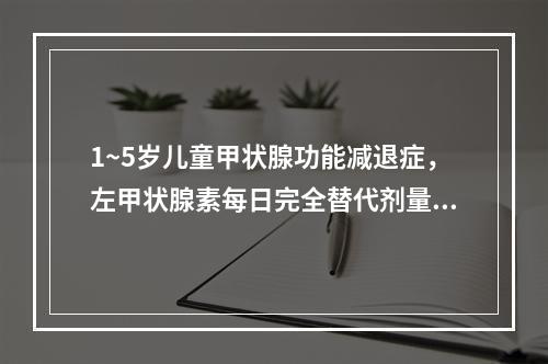 1~5岁儿童甲状腺功能减退症，左甲状腺素每日完全替代剂量为