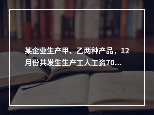 某企业生产甲、乙两种产品，12月份共发生生产工人工资70 0