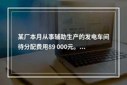 某厂本月从事辅助生产的发电车间待分配费用89 000元。本月