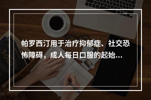 帕罗西汀用于治疗抑郁症、社交恐怖障碍，成人每日口服的起始剂量