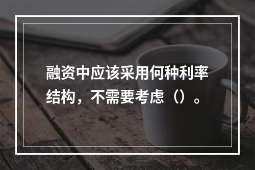 融资中应该采用何种利率结构，不需要考虑（）。