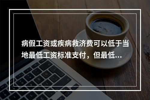 病假工资或疾病救济费可以低于当地最低工资标准支付，但最低不能