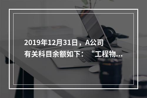 2019年12月31日，A公司有关科目余额如下：“工程物资”