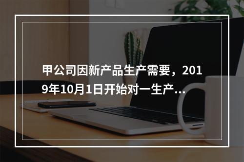 甲公司因新产品生产需要，2019年10月1日开始对一生产设备