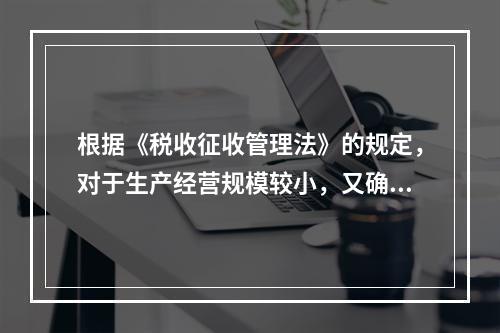 根据《税收征收管理法》的规定，对于生产经营规模较小，又确无建