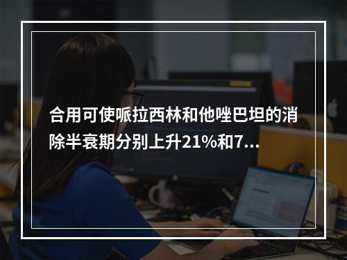 合用可使哌拉西林和他唑巴坦的消除半衰期分别上升21%和71%