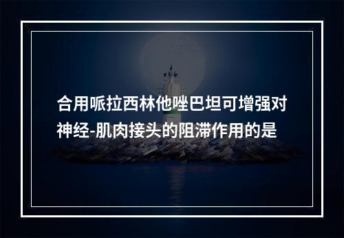 合用哌拉西林他唑巴坦可增强对神经-肌肉接头的阻滞作用的是