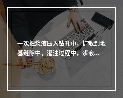 一次把浆液压入钻孔中，扩散到地基缝隙中，灌注过程中，浆液单向