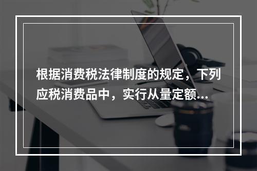 根据消费税法律制度的规定，下列应税消费品中，实行从量定额计征