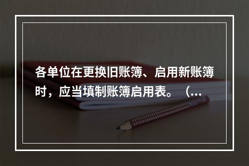 各单位在更换旧账簿、启用新账簿时，应当填制账簿启用表。（ ）