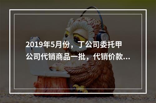 2019年5月份，丁公司委托甲公司代销商品一批，代销价款为3