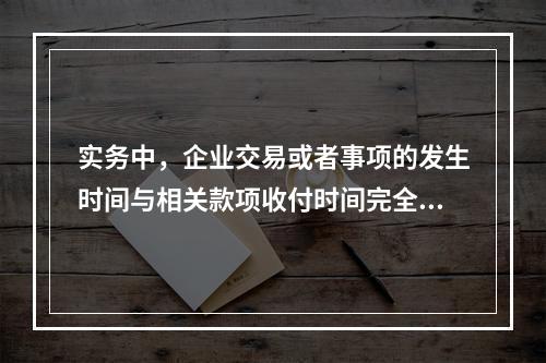 实务中，企业交易或者事项的发生时间与相关款项收付时间完全一致