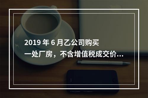 2019 年 6 月乙公司购买一处厂房，不含增值税成交价格为