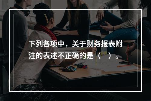 下列各项中，关于财务报表附注的表述不正确的是（　）。