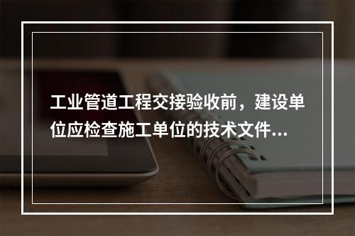 工业管道工程交接验收前，建设单位应检查施工单位的技术文件，其