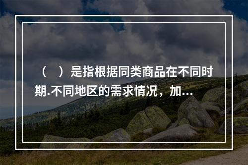 （　）是指根据同类商品在不同时期.不同地区的需求情况，加以