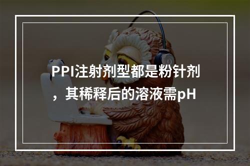 PPI注射剂型都是粉针剂，其稀释后的溶液需pH