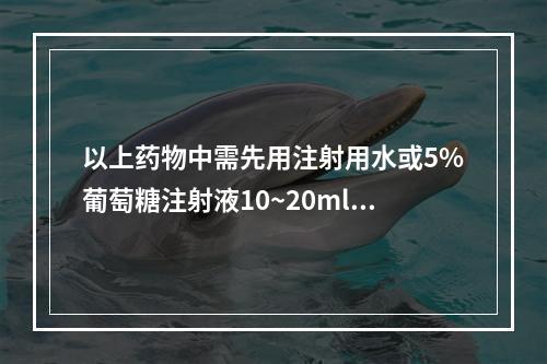 以上药物中需先用注射用水或5%葡萄糖注射液10~20ml溶解