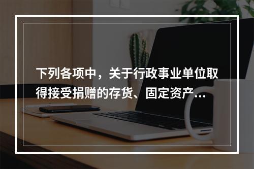 下列各项中，关于行政事业单位取得接受捐赠的存货、固定资产、无